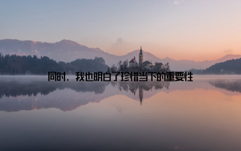 同时, 我也明白了珍惜当下的重要性