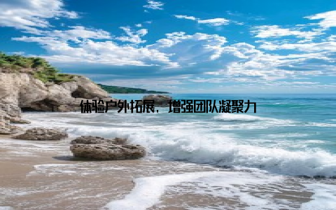 体验户外拓展, 增强团队凝聚力